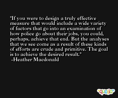If you were to design a truly effective measure that would include a wide variety of factors that go into an examination of how police go about their jobs, you could, perhaps, achieve that end. But the analyses that we see come as a result of these kinds of efforts are crude and primitive. The goal is to achieve the desired result. -Heather Macdonald