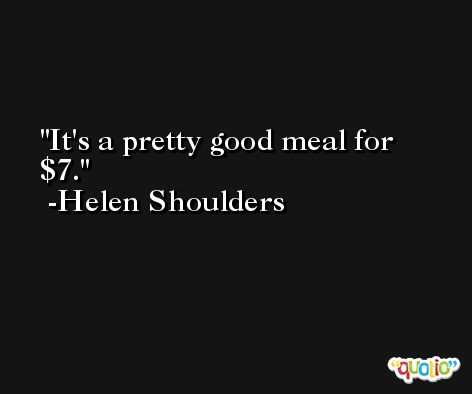 It's a pretty good meal for $7. -Helen Shoulders