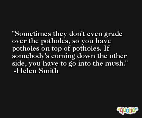 Sometimes they don't even grade over the potholes, so you have potholes on top of potholes. If somebody's coming down the other side, you have to go into the mush. -Helen Smith