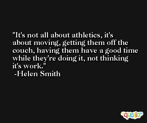 It's not all about athletics, it's about moving, getting them off the couch, having them have a good time while they're doing it, not thinking it's work. -Helen Smith