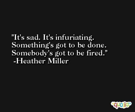 It's sad. It's infuriating. Something's got to be done. Somebody's got to be fired. -Heather Miller