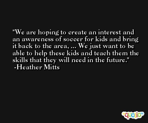 We are hoping to create an interest and an awareness of soccer for kids and bring it back to the area, ... We just want to be able to help these kids and teach them the skills that they will need in the future. -Heather Mitts