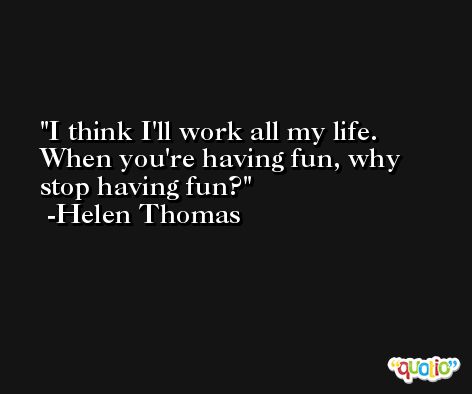 I think I'll work all my life. When you're having fun, why stop having fun? -Helen Thomas