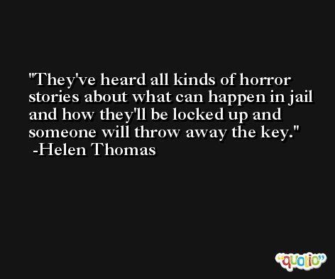 They've heard all kinds of horror stories about what can happen in jail and how they'll be locked up and someone will throw away the key. -Helen Thomas