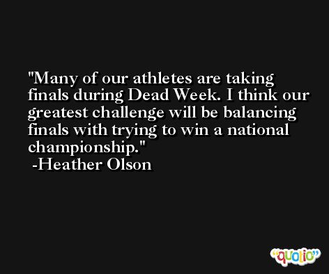 Many of our athletes are taking finals during Dead Week. I think our greatest challenge will be balancing finals with trying to win a national championship. -Heather Olson