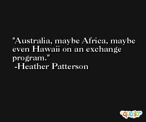 Australia, maybe Africa, maybe even Hawaii on an exchange program. -Heather Patterson