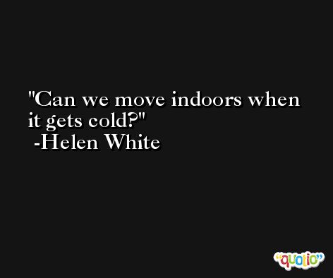 Can we move indoors when it gets cold? -Helen White