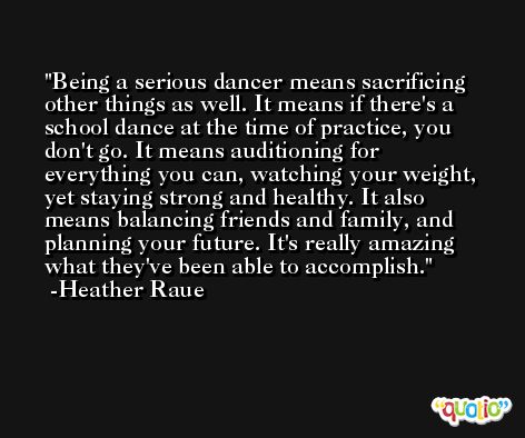 Being a serious dancer means sacrificing other things as well. It means if there's a school dance at the time of practice, you don't go. It means auditioning for everything you can, watching your weight, yet staying strong and healthy. It also means balancing friends and family, and planning your future. It's really amazing what they've been able to accomplish. -Heather Raue