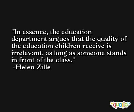 In essence, the education department argues that the quality of the education children receive is irrelevant, as long as someone stands in front of the class. -Helen Zille
