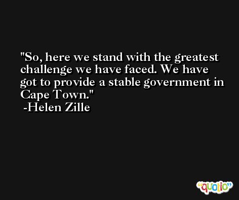 So, here we stand with the greatest challenge we have faced. We have got to provide a stable government in Cape Town. -Helen Zille