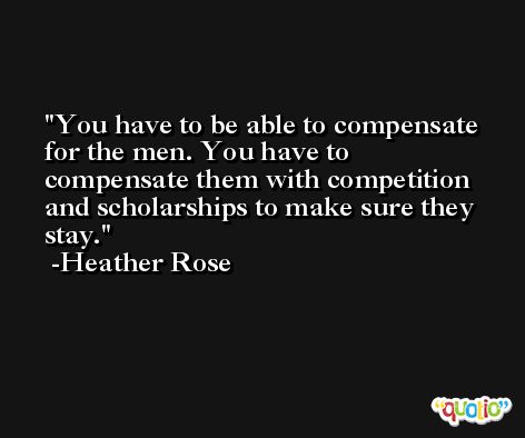 You have to be able to compensate for the men. You have to compensate them with competition and scholarships to make sure they stay. -Heather Rose