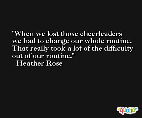 When we lost those cheerleaders we had to change our whole routine. That really took a lot of the difficulty out of our routine. -Heather Rose