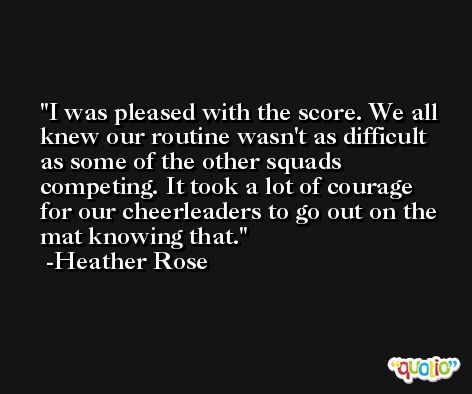 I was pleased with the score. We all knew our routine wasn't as difficult as some of the other squads competing. It took a lot of courage for our cheerleaders to go out on the mat knowing that. -Heather Rose