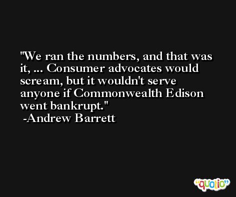 We ran the numbers, and that was it, ... Consumer advocates would scream, but it wouldn't serve anyone if Commonwealth Edison went bankrupt. -Andrew Barrett