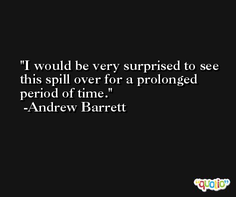 I would be very surprised to see this spill over for a prolonged period of time. -Andrew Barrett