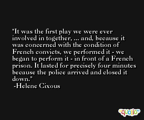 It was the first play we were ever involved in together, ... and, because it was concerned with the condition of French convicts, we performed it - we began to perform it - in front of a French prison. It lasted for precisely four minutes because the police arrived and closed it down. -Helene Cixous