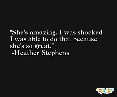 She's amazing. I was shocked I was able to do that because she's so great. -Heather Stephens