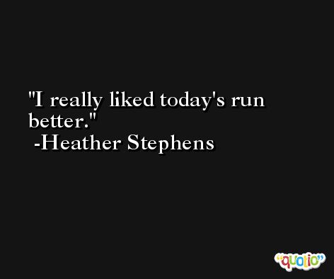 I really liked today's run better. -Heather Stephens