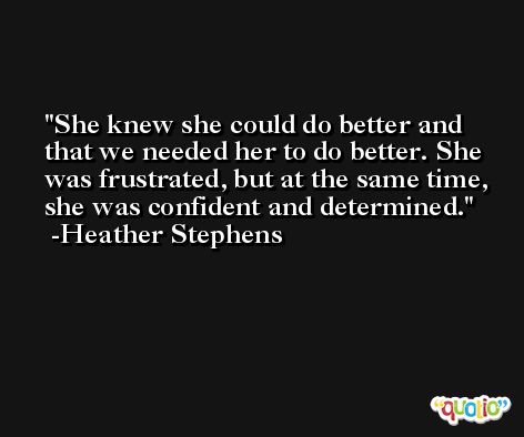 She knew she could do better and that we needed her to do better. She was frustrated, but at the same time, she was confident and determined. -Heather Stephens