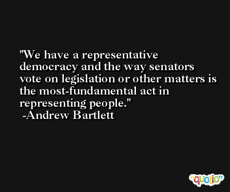 We have a representative democracy and the way senators vote on legislation or other matters is the most-fundamental act in representing people. -Andrew Bartlett