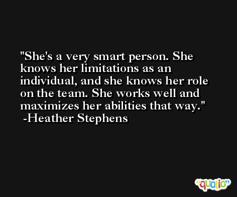 She's a very smart person. She knows her limitations as an individual, and she knows her role on the team. She works well and maximizes her abilities that way. -Heather Stephens