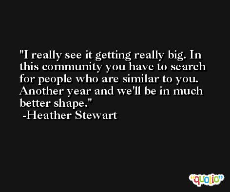 I really see it getting really big. In this community you have to search for people who are similar to you. Another year and we'll be in much better shape. -Heather Stewart