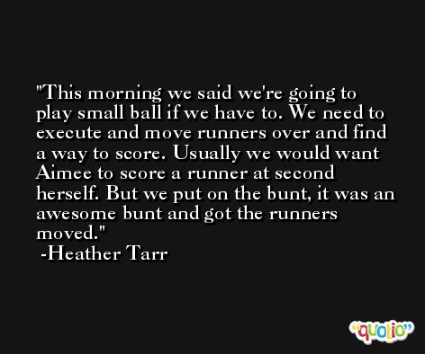 This morning we said we're going to play small ball if we have to. We need to execute and move runners over and find a way to score. Usually we would want Aimee to score a runner at second herself. But we put on the bunt, it was an awesome bunt and got the runners moved. -Heather Tarr
