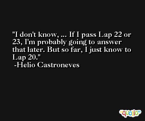 I don't know, ... If I pass Lap 22 or 23, I'm probably going to answer that later. But so far, I just know to Lap 20. -Helio Castroneves