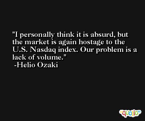 I personally think it is absurd, but the market is again hostage to the U.S. Nasdaq index. Our problem is a lack of volume. -Helio Ozaki