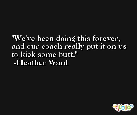 We've been doing this forever, and our coach really put it on us to kick some butt. -Heather Ward
