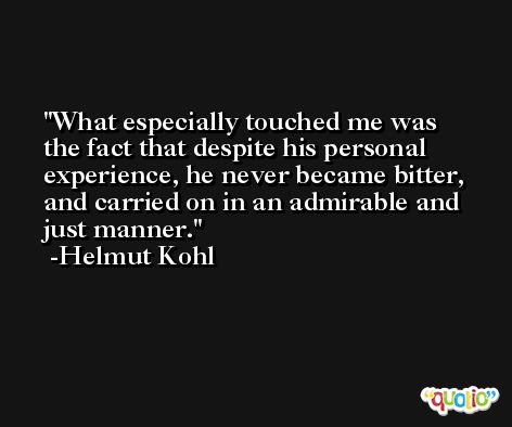 What especially touched me was the fact that despite his personal experience, he never became bitter, and carried on in an admirable and just manner. -Helmut Kohl