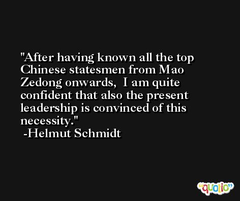 After having known all the top Chinese statesmen from Mao Zedong onwards,  I am quite confident that also the present leadership is convinced of this  necessity. -Helmut Schmidt