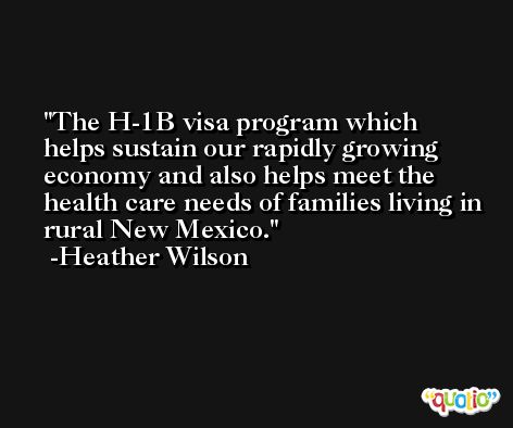 The H-1B visa program which helps sustain our rapidly growing economy and also helps meet the health care needs of families living in rural New Mexico. -Heather Wilson