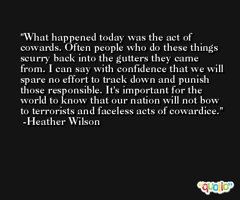 What happened today was the act of cowards. Often people who do these things scurry back into the gutters they came from. I can say with confidence that we will spare no effort to track down and punish those responsible. It's important for the world to know that our nation will not bow to terrorists and faceless acts of cowardice. -Heather Wilson