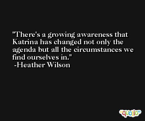 There's a growing awareness that Katrina has changed not only the agenda but all the circumstances we find ourselves in. -Heather Wilson