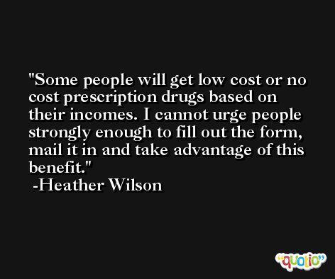 Some people will get low cost or no cost prescription drugs based on their incomes. I cannot urge people strongly enough to fill out the form, mail it in and take advantage of this benefit. -Heather Wilson