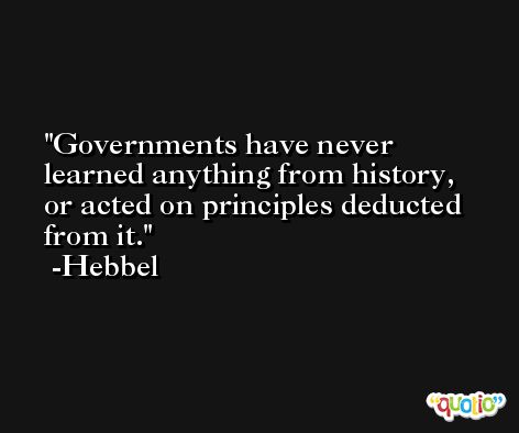 Governments have never learned anything from history, or acted on principles deducted from it. -Hebbel