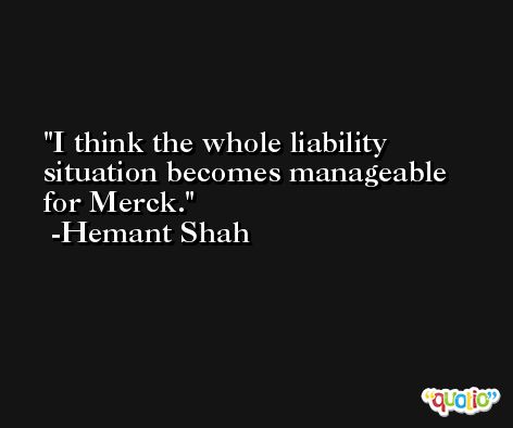 I think the whole liability situation becomes manageable for Merck. -Hemant Shah