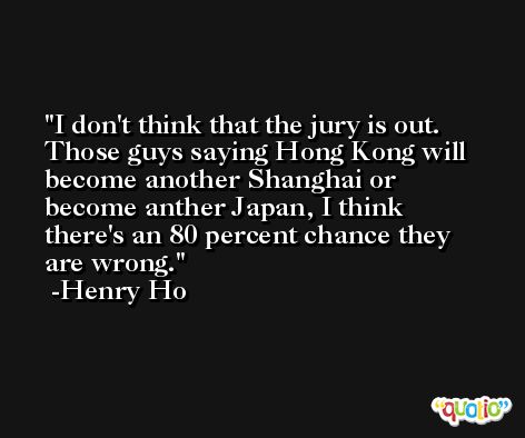 I don't think that the jury is out. Those guys saying Hong Kong will become another Shanghai or become anther Japan, I think there's an 80 percent chance they are wrong. -Henry Ho