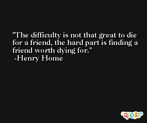 The difficulty is not that great to die for a friend, the hard part is finding a friend worth dying for. -Henry Home