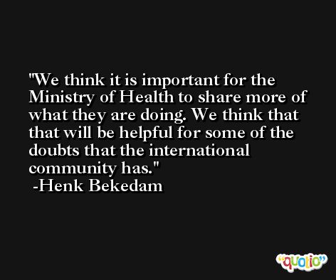 We think it is important for the Ministry of Health to share more of what they are doing. We think that that will be helpful for some of the doubts that the international community has. -Henk Bekedam
