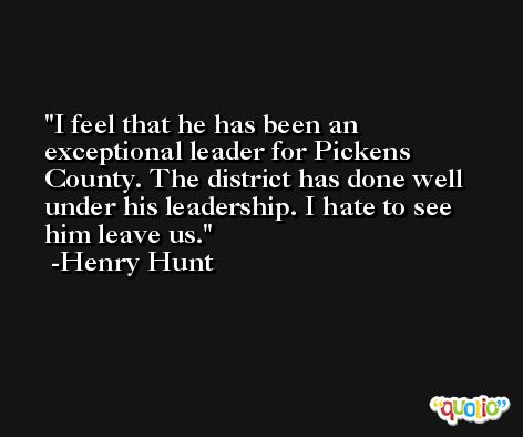 I feel that he has been an exceptional leader for Pickens County. The district has done well under his leadership. I hate to see him leave us. -Henry Hunt
