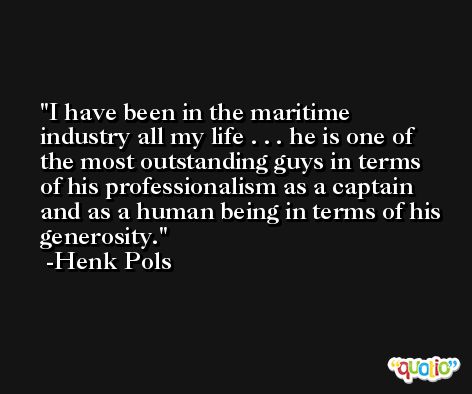 I have been in the maritime industry all my life . . . he is one of the most outstanding guys in terms of his professionalism as a captain and as a human being in terms of his generosity. -Henk Pols
