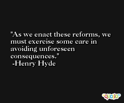 As we enact these reforms, we must exercise some care in avoiding unforeseen consequences. -Henry Hyde