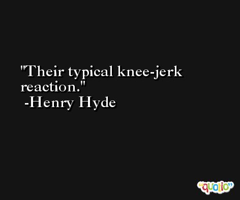 Their typical knee-jerk reaction. -Henry Hyde