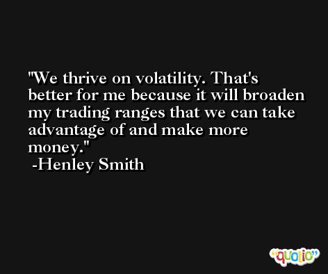 We thrive on volatility. That's better for me because it will broaden my trading ranges that we can take advantage of and make more money. -Henley Smith