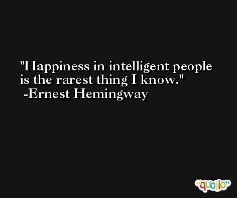 Happiness in intelligent people is the rarest thing I know. -Ernest Hemingway