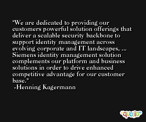 We are dedicated to providing our customers powerful solution offerings that deliver a scalable security backbone to support identity management across evolving corporate and IT landscapes, ... Siemens identity management solution complements our platform and business solutions in order to drive enhanced competitive advantage for our customer base. -Henning Kagermann
