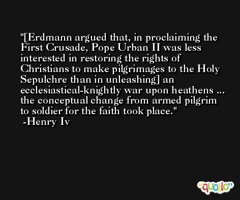 [Erdmann argued that, in proclaiming the First Crusade, Pope Urban II was less interested in restoring the rights of Christians to make pilgrimages to the Holy Sepulchre than in unleashing] an ecclesiastical-knightly war upon heathens ... the conceptual change from armed pilgrim to soldier for the faith took place. -Henry Iv