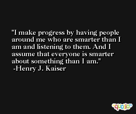 I make progress by having people around me who are smarter than I am and listening to them. And I assume that everyone is smarter about something than I am. -Henry J. Kaiser